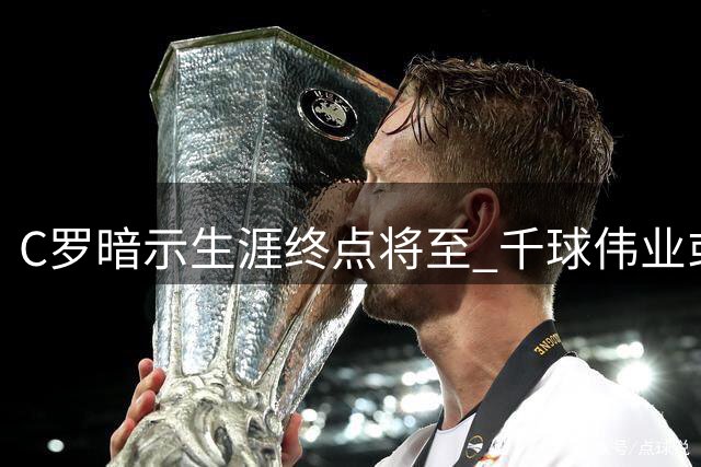 C罗暗示生涯终点将至 千球伟业或成最后篇章